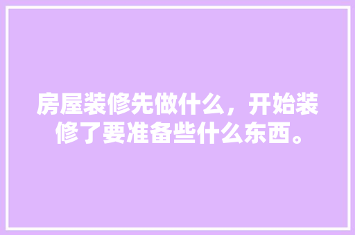 房屋装修先做什么，开始装修了要准备些什么东西。 房屋装修先做什么，开始装修了要准备些什么东西。 买房须知