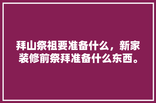 拜山祭祖要准备什么，新家装修前祭拜准备什么东西。 拜山祭祖要准备什么，新家装修前祭拜准备什么东西。 买房须知