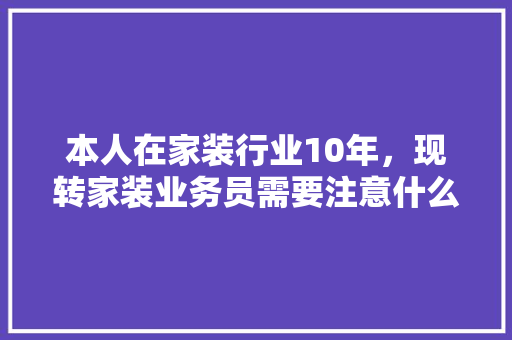 本人在家装行业10年，现转家装业务员需要注意什么，学习什么，前景如何，装修跑业务前准备什么东西。 本人在家装行业10年，现转家装业务员需要注意什么，学习什么，前景如何，装修跑业务前准备什么东西。 二手房
