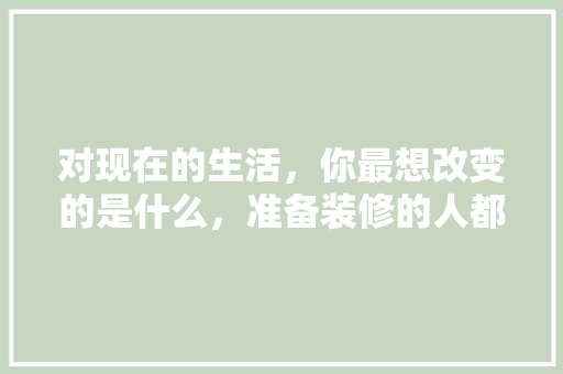 对现在的生活，你最想改变的是什么，准备装修的人都在想什么呢。 对现在的生活，你最想改变的是什么，准备装修的人都在想什么呢。 家居设计