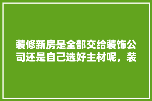 装修新房是全部交给装饰公司还是自己选好主材呢，装修新房前准备什么材料好。 装修新房是全部交给装饰公司还是自己选好主材呢，装修新房前准备什么材料好。 买房须知